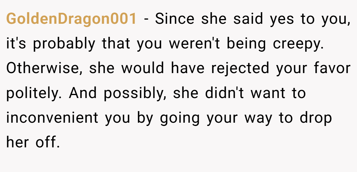 GoldenDragon001 − Since she said yes to you, it's probably that you weren't being creepy. Otherwise, she would have rejected your favor politely. And possibly, she didn't want to inconvenient you by going your way to drop her off. 