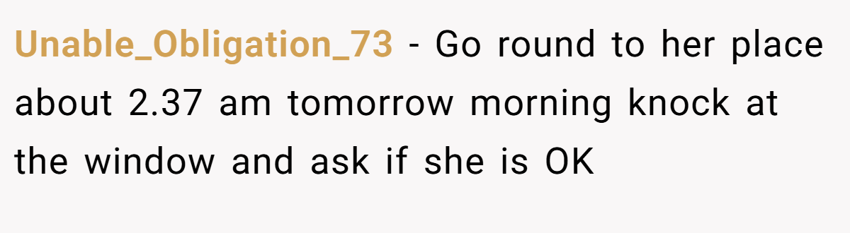 Unable_Obligation_73 − Go round to her place about 2.37 am tomorrow morning knock at the window and ask if she is OK