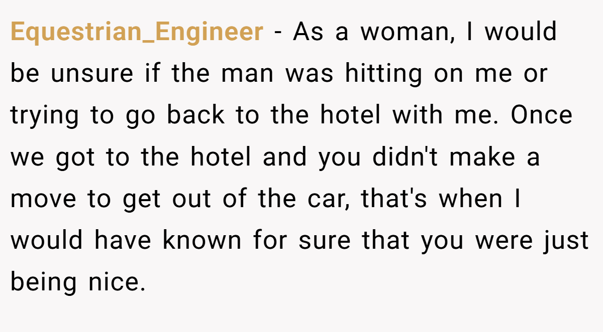 Equestrian_Engineer − As a woman, I would be unsure if the man was hitting on me or trying to go back to the hotel with me. Once we got to the hotel and you didn't make a move to get out of the car, that's when I would have known for sure that you were just being nice.