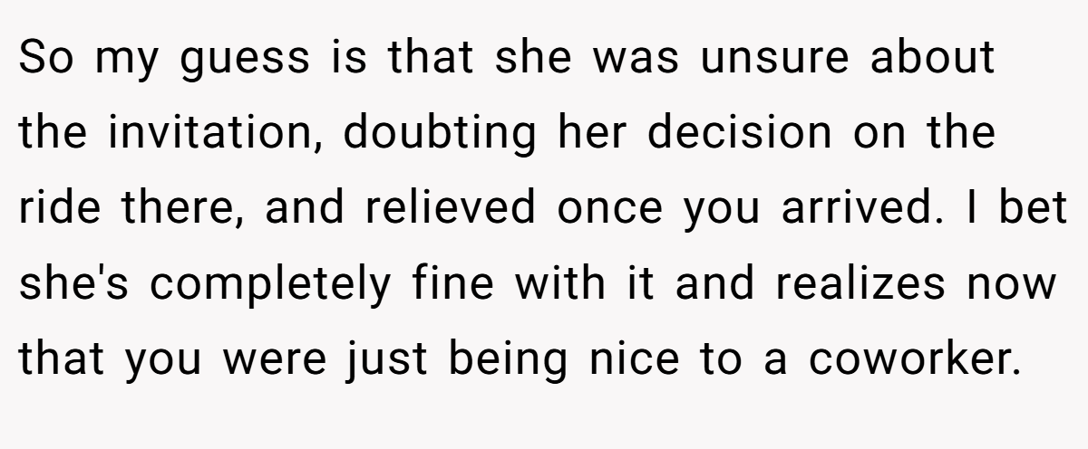 So my guess is that she was unsure about the invitation, doubting her decision on the ride there, and relieved once you arrived. I bet she's completely fine with it and realizes now that you were just being nice to a coworker. 