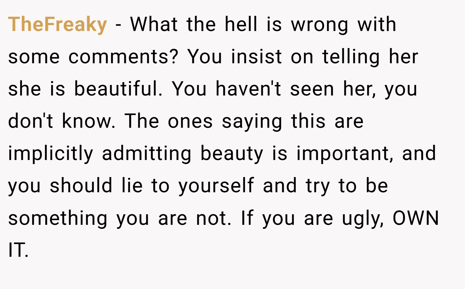 TheFreaky − What the hell is wrong with some comments? You insist on telling her she is beautiful. You haven't seen her, you don't know. The ones saying this are implicitly admitting beauty is important, and you should lie to yourself and try to be something you are not. If you are ugly, OWN IT.