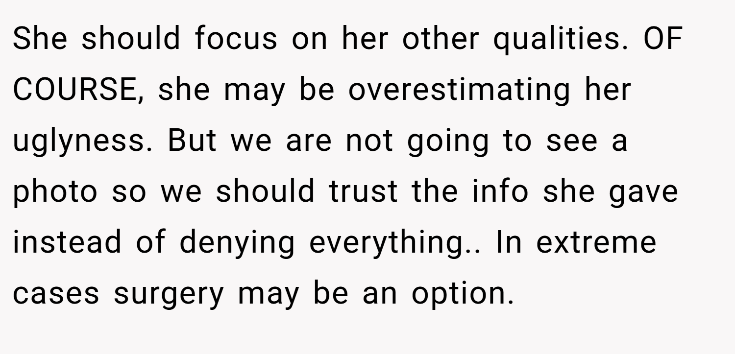 She should focus on her other qualities. OF COURSE, she may be overestimating her uglyness. But we are not going to see a photo so we should trust the info she gave instead of denying everything.. In extreme cases surgery may be an option.