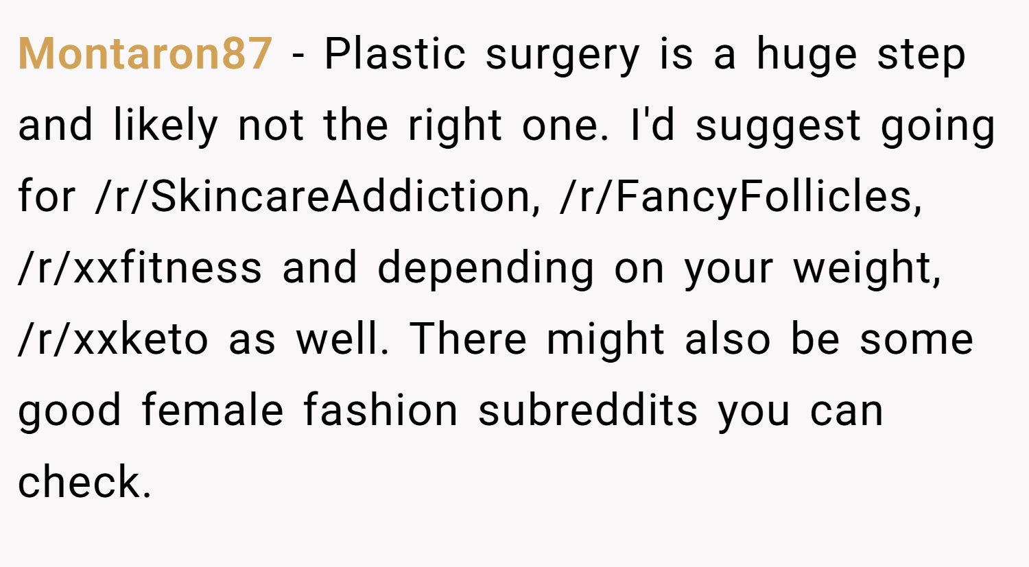 Montaron87 − Plastic surgery is a huge step and likely not the right one. I'd suggest going for /r/SkincareAddiction, /r/FancyFollicles, /r/xxfitness and depending on your weight, /r/xxketo as well. There might also be some good female fashion subreddits you can check.