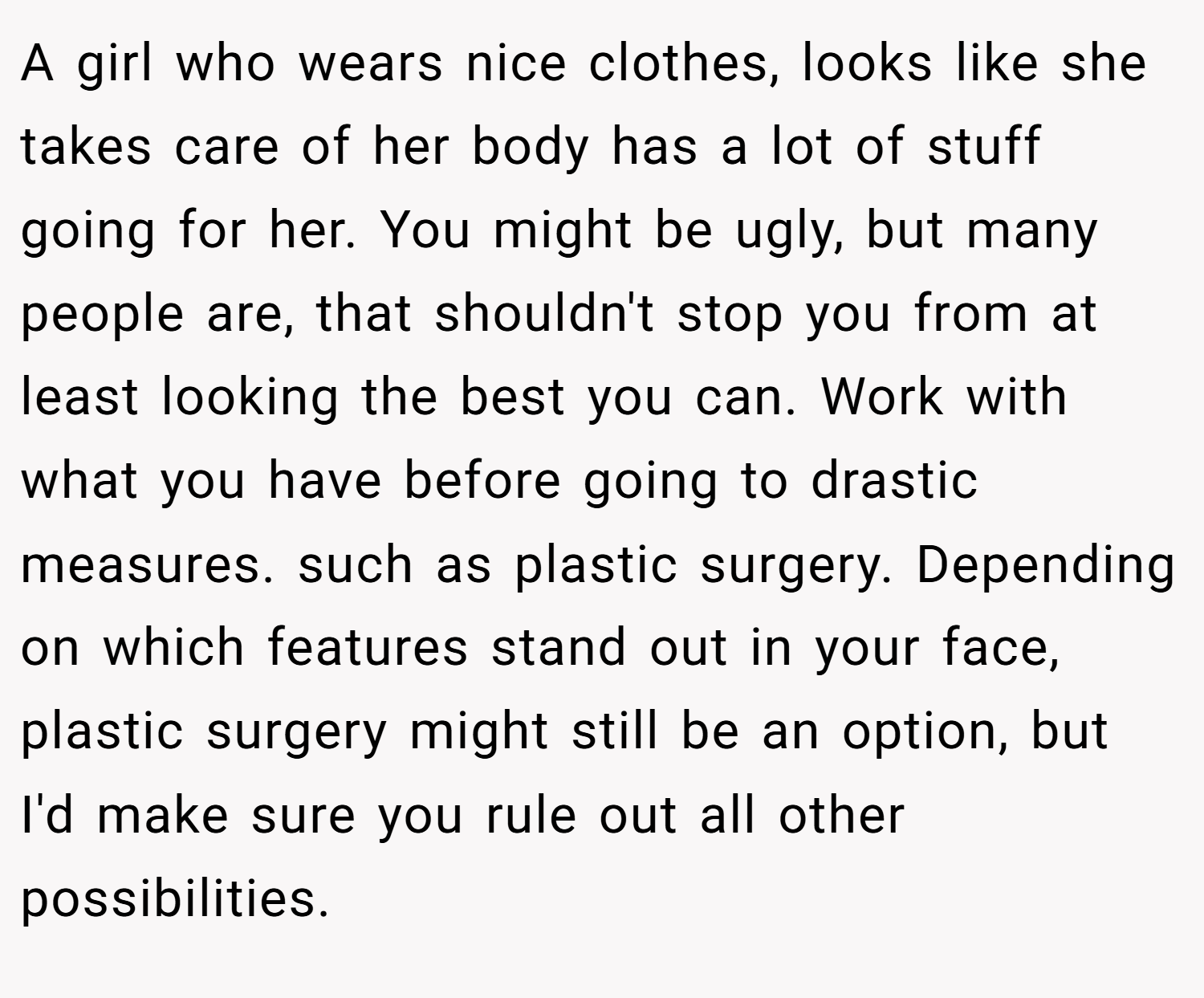 A girl who wears nice clothes, looks like she takes care of her body has a lot of stuff going for her. You might be ugly, but many people are, that shouldn't stop you from at least looking the best you can. Work with what you have before going to drastic measures. such as plastic surgery. Depending on which features stand out in your face, plastic surgery might still be an option, but I'd make sure you rule out all other possibilities.