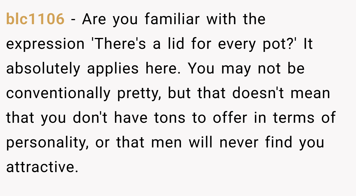 blc1106 − Are you familiar with the expression 'There's a lid for every pot?' It absolutely applies here. You may not be conventionally pretty, but that doesn't mean that you don't have tons to offer in terms of personality, or that men will never find you attractive.