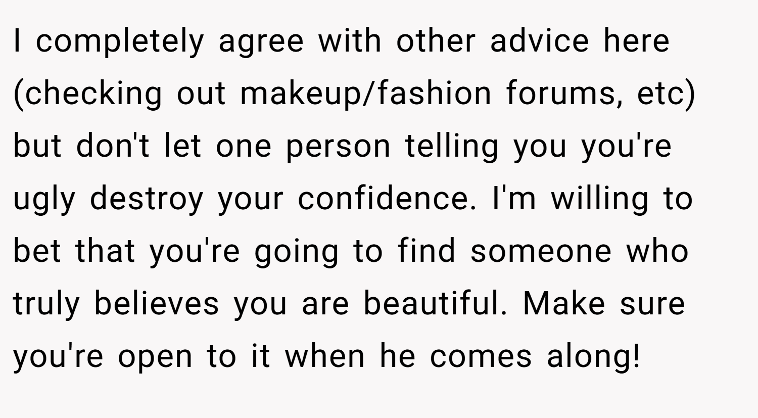 I completely agree with other advice here (checking out makeup/fashion forums, etc) but don't let one person telling you you're ugly destroy your confidence. I'm willing to bet that you're going to find someone who truly believes you are beautiful. Make sure you're open to it when he comes along!