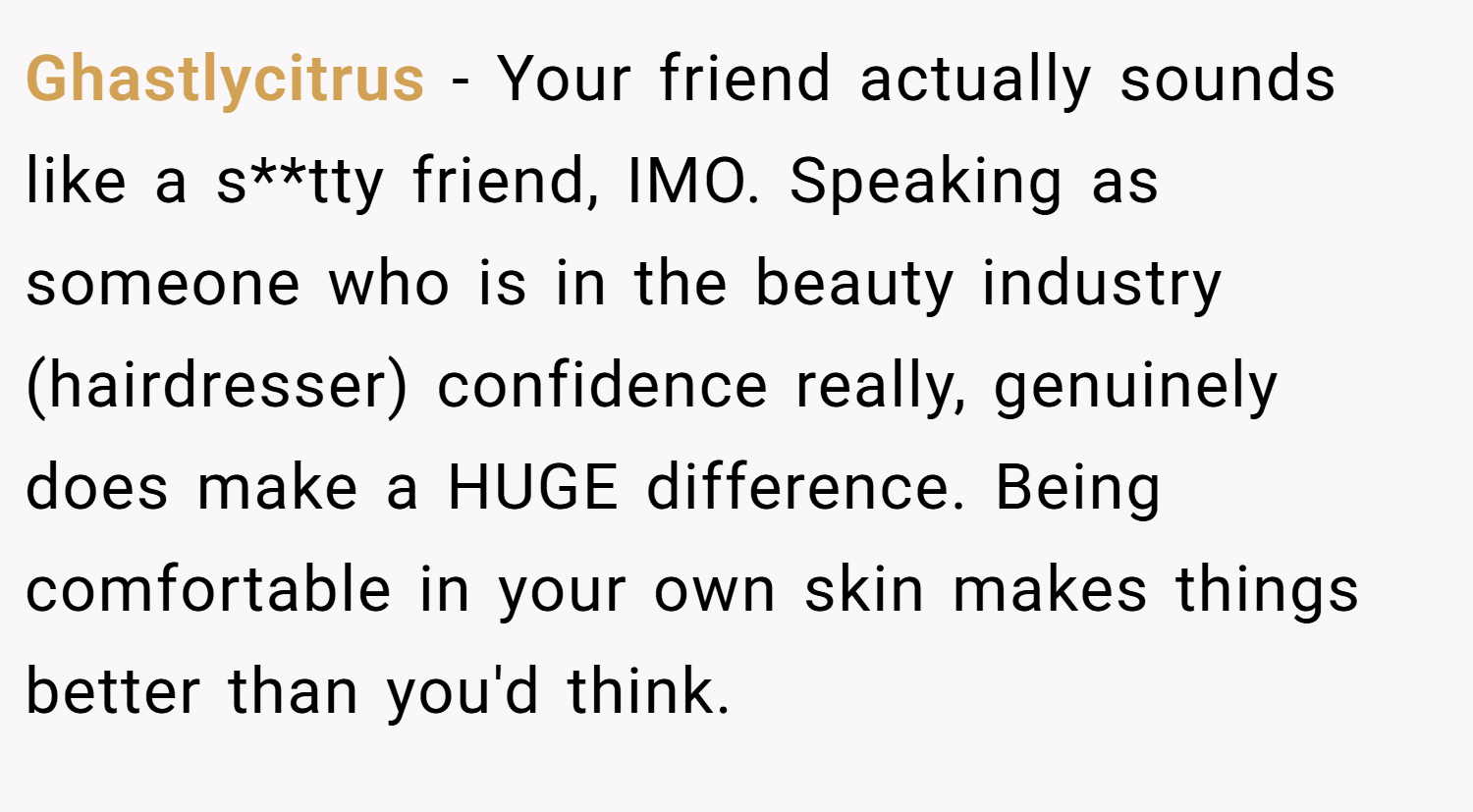 Ghastlycitrus − Your friend actually sounds like a s**tty friend, IMO. Speaking as someone who is in the beauty industry (hairdresser) confidence really, genuinely does make a HUGE difference. Being comfortable in your own skin makes things better than you'd think.