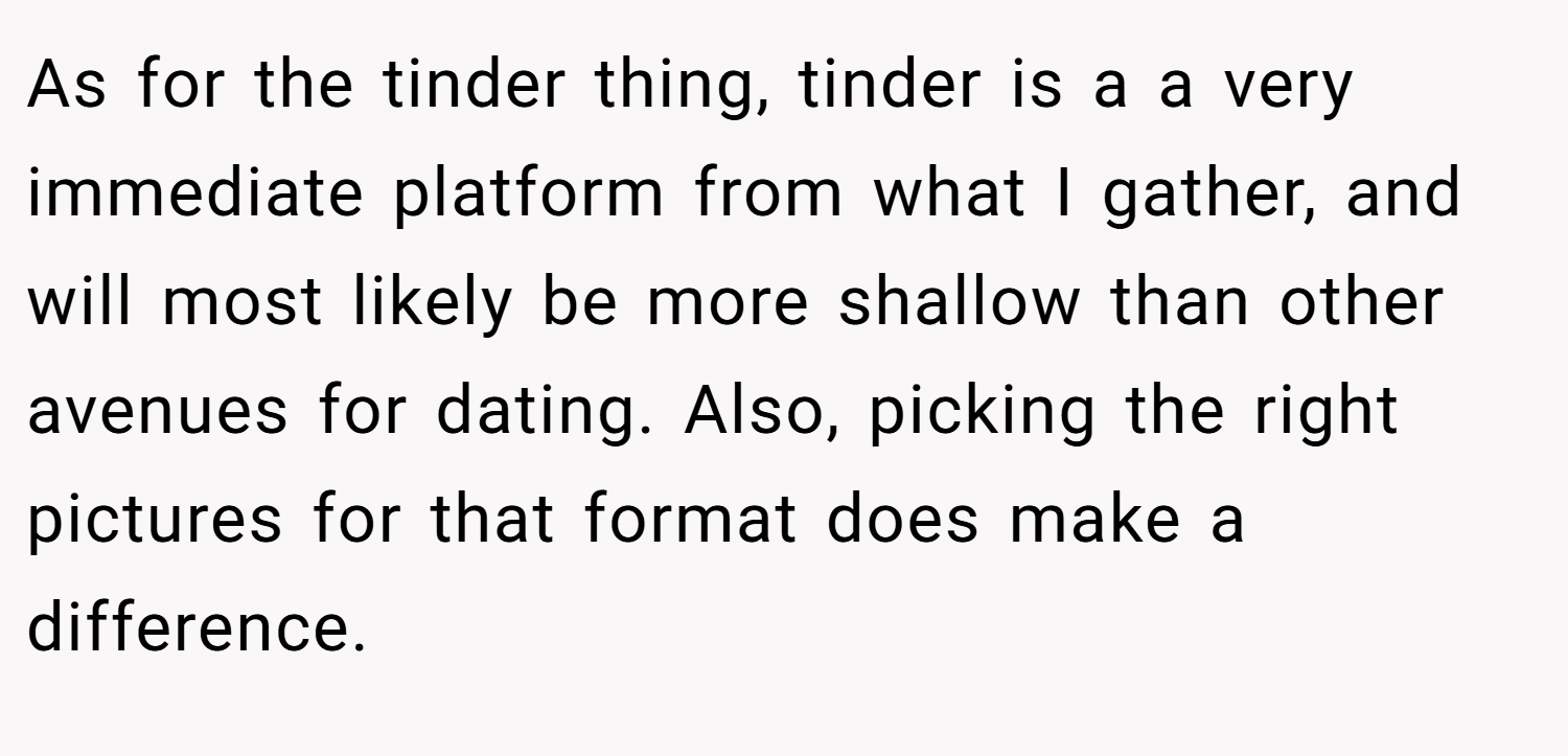 As for the tinder thing, tinder is a a very immediate platform from what I gather, and will most likely be more shallow than other avenues for dating. Also, picking the right pictures for that format does make a difference.