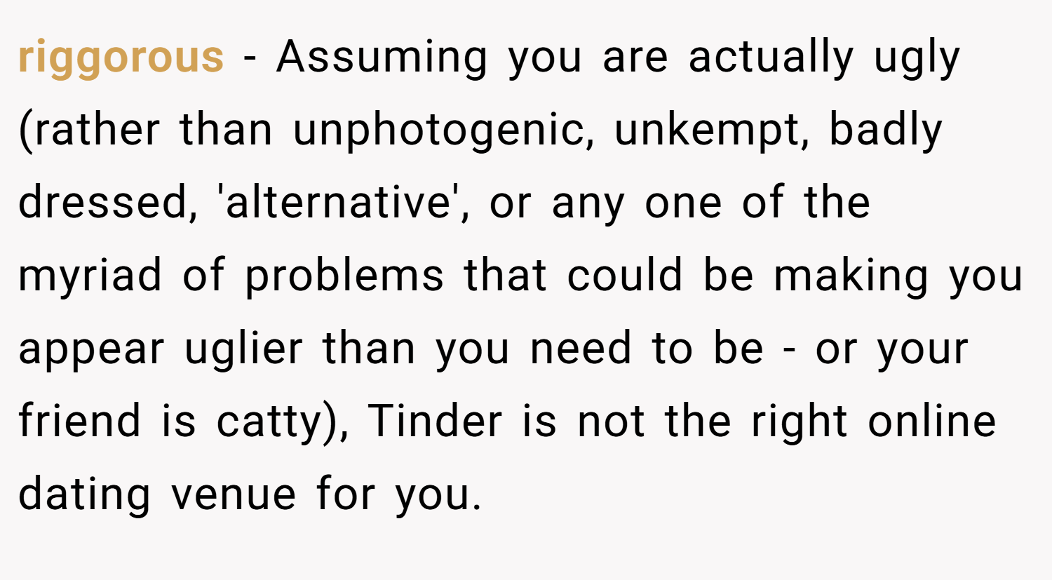 riggorous − Assuming you are actually ugly (rather than unphotogenic, unkempt, badly dressed, 'alternative', or any one of the myriad of problems that could be making you appear uglier than you need to be - or your friend is catty), Tinder is not the right online dating venue for you.