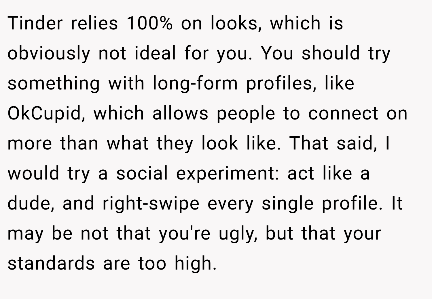 Tinder relies 100% on looks, which is obviously not ideal for you. You should try something with long-form profiles, like OkCupid, which allows people to connect on more than what they look like. That said, I would try a social experiment: act like a dude, and right-swipe every single profile. It may be not that you're ugly, but that your standards are too high.