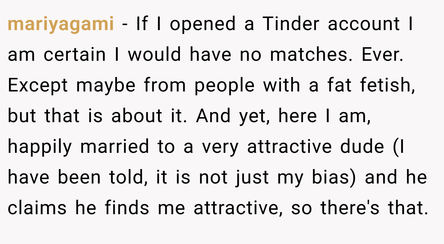 mariyagami − If I opened a Tinder account I am certain I would have no matches. Ever. Except maybe from people with a fat fetish, but that is about it. And yet, here I am, happily married to a very attractive dude (I have been told, it is not just my bias) and he claims he finds me attractive, so there's that.