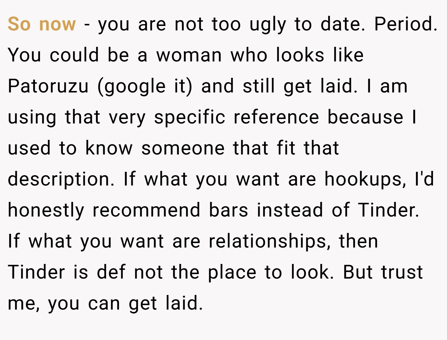So now - you are not too ugly to date. Period. You could be a woman who looks like Patoruzu (google it) and still get laid. I am using that very specific reference because I used to know someone that fit that description. If what you want are hookups, I'd honestly recommend bars instead of Tinder. If what you want are relationships, then Tinder is def not the place to look. But trust me, you can get laid.