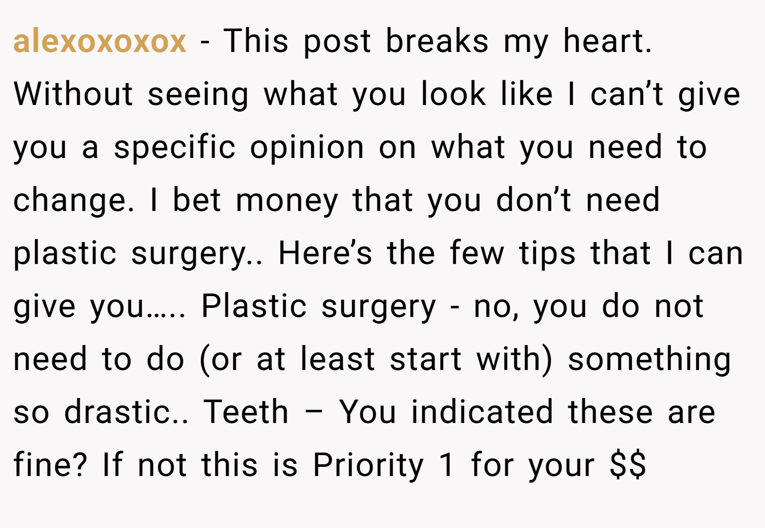 alexoxoxox − This post breaks my heart. Without seeing what you look like I can’t give you a specific opinion on what you need to change. I bet money that you don’t need plastic surgery.. Here’s the few tips that I can give you….. Plastic surgery - no, you do not need to do (or at least start with) something so drastic.. Teeth – You indicated these are fine? If not this is Priority 1 for your $$