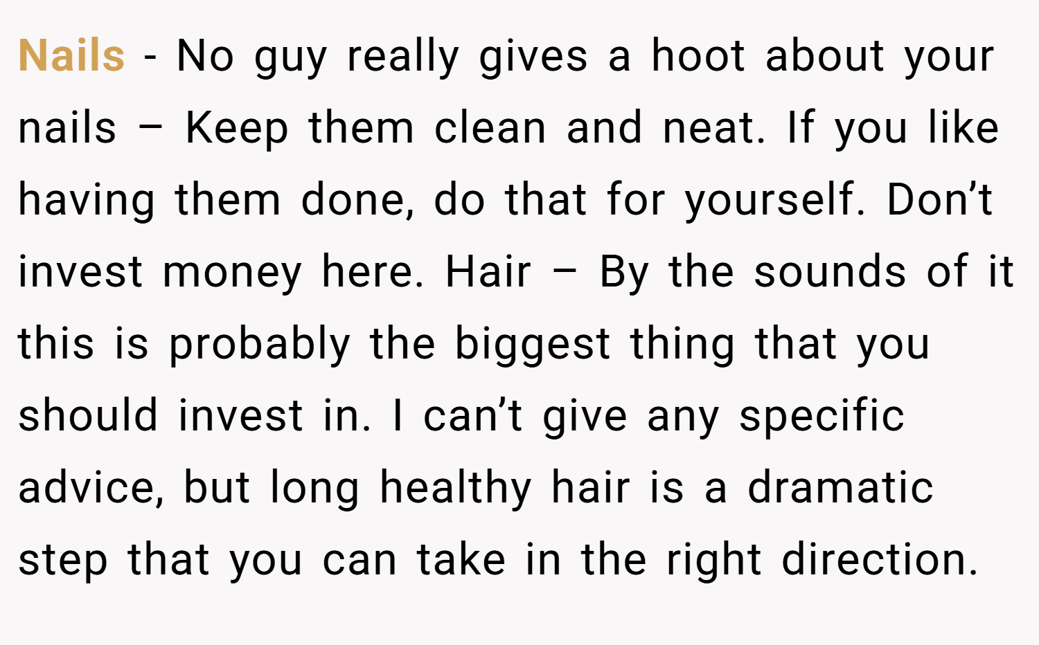 Nails - No guy really gives a hoot about your nails – Keep them clean and neat. If you like having them done, do that for yourself. Don’t invest money here. Hair – By the sounds of it this is probably the biggest thing that you should invest in. I can’t give any specific advice, but long healthy hair is a dramatic step that you can take in the right direction.