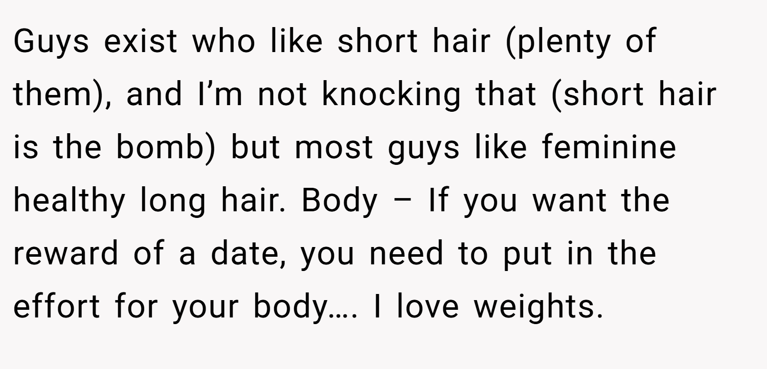 Guys exist who like short hair (plenty of them), and I’m not knocking that (short hair is the bomb) but most guys like feminine healthy long hair. Body – If you want the reward of a date, you need to put in the effort for your body…. I love weights.