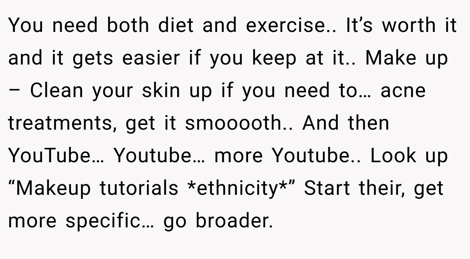 You need both diet and exercise.. It’s worth it and it gets easier if you keep at it.. Make up – Clean your skin up if you need to… acne treatments, get it smooooth.. And then YouTube… Youtube… more Youtube.. Look up “Makeup tutorials *ethnicity*” Start their, get more specific… go broader.