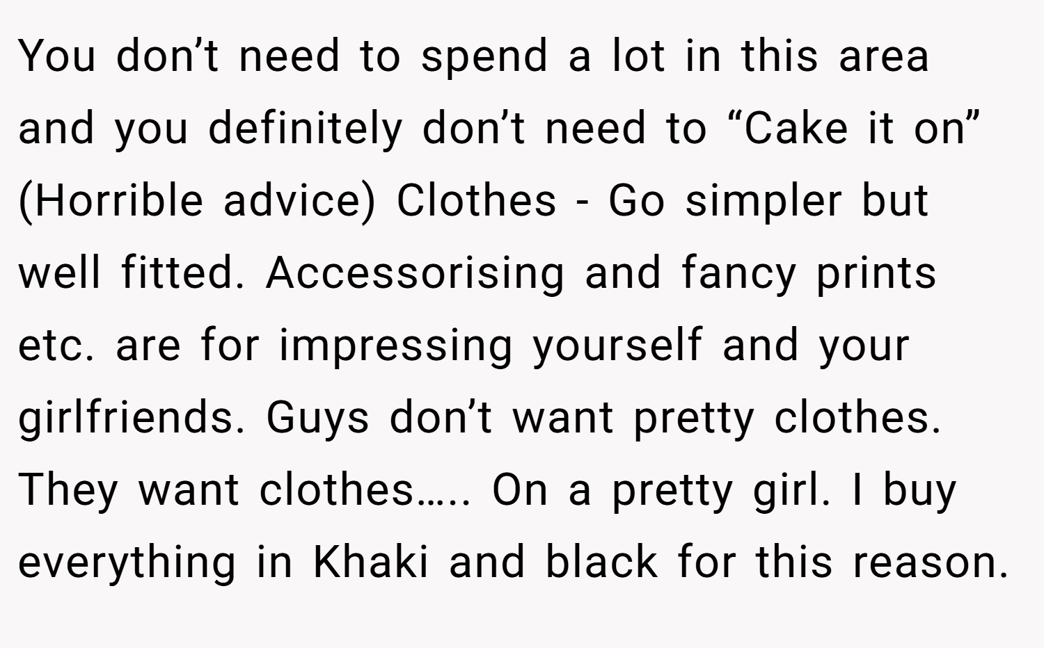 You don’t need to spend a lot in this area and you definitely don’t need to “Cake it on” (Horrible advice) Clothes - Go simpler but well fitted. Accessorising and fancy prints etc. are for impressing yourself and your girlfriends. Guys don’t want pretty clothes. They want clothes….. On a pretty girl. I buy everything in Khaki and black for this reason.