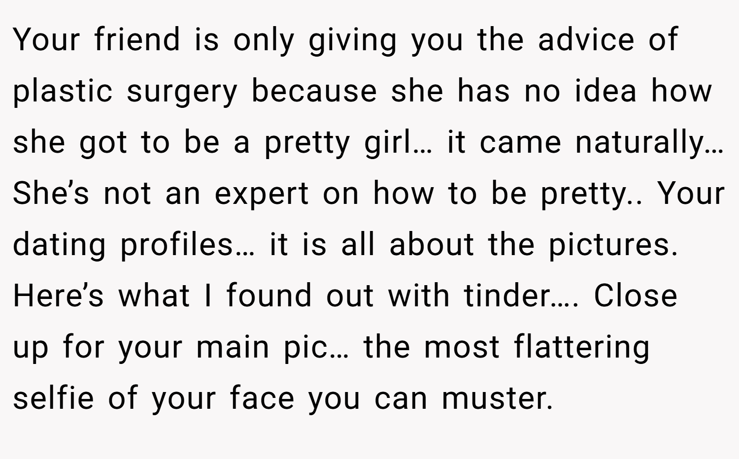 Your friend is only giving you the advice of plastic surgery because she has no idea how she got to be a pretty girl… it came naturally… She’s not an expert on how to be pretty.. Your dating profiles… it is all about the pictures. Here’s what I found out with tinder…. Close up for your main pic… the most flattering selfie of your face you can muster.