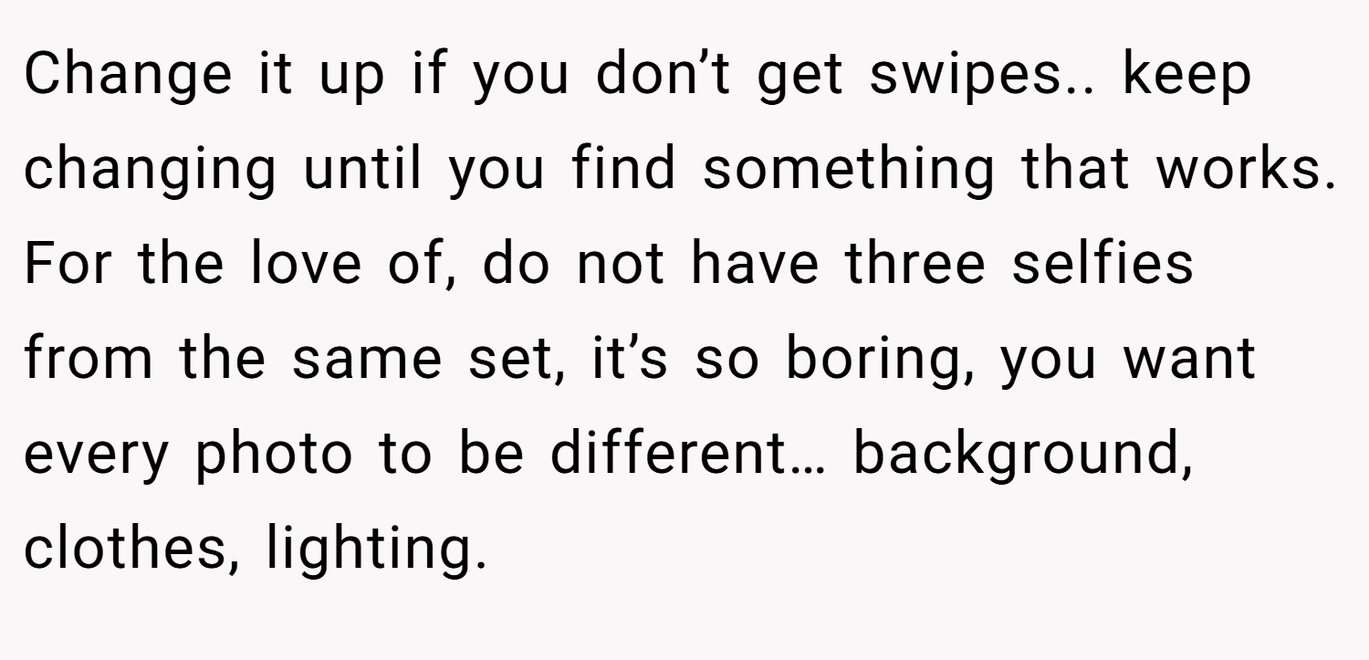 Change it up if you don’t get swipes.. keep changing until you find something that works. For the love of, do not have three selfies from the same set, it’s so boring, you want every photo to be different… background, clothes, lighting.