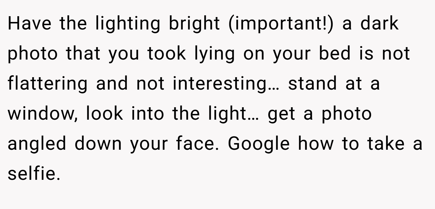Have the lighting bright (important!) a dark photo that you took lying on your bed is not flattering and not interesting… stand at a window, look into the light… get a photo angled down your face. Google how to take a selfie.