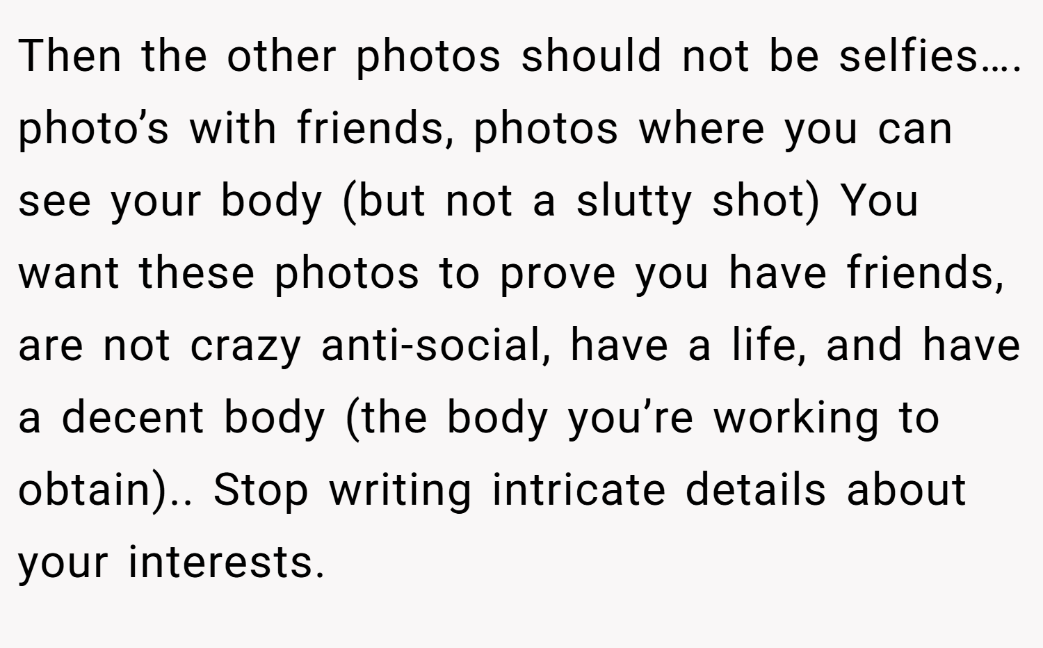 Then the other photos should not be selfies…. photo’s with friends, photos where you can see your body (but not a slutty shot) You want these photos to prove you have friends, are not crazy anti-social, have a life, and have a decent body (the body you’re working to obtain).. Stop writing intricate details about your interests.