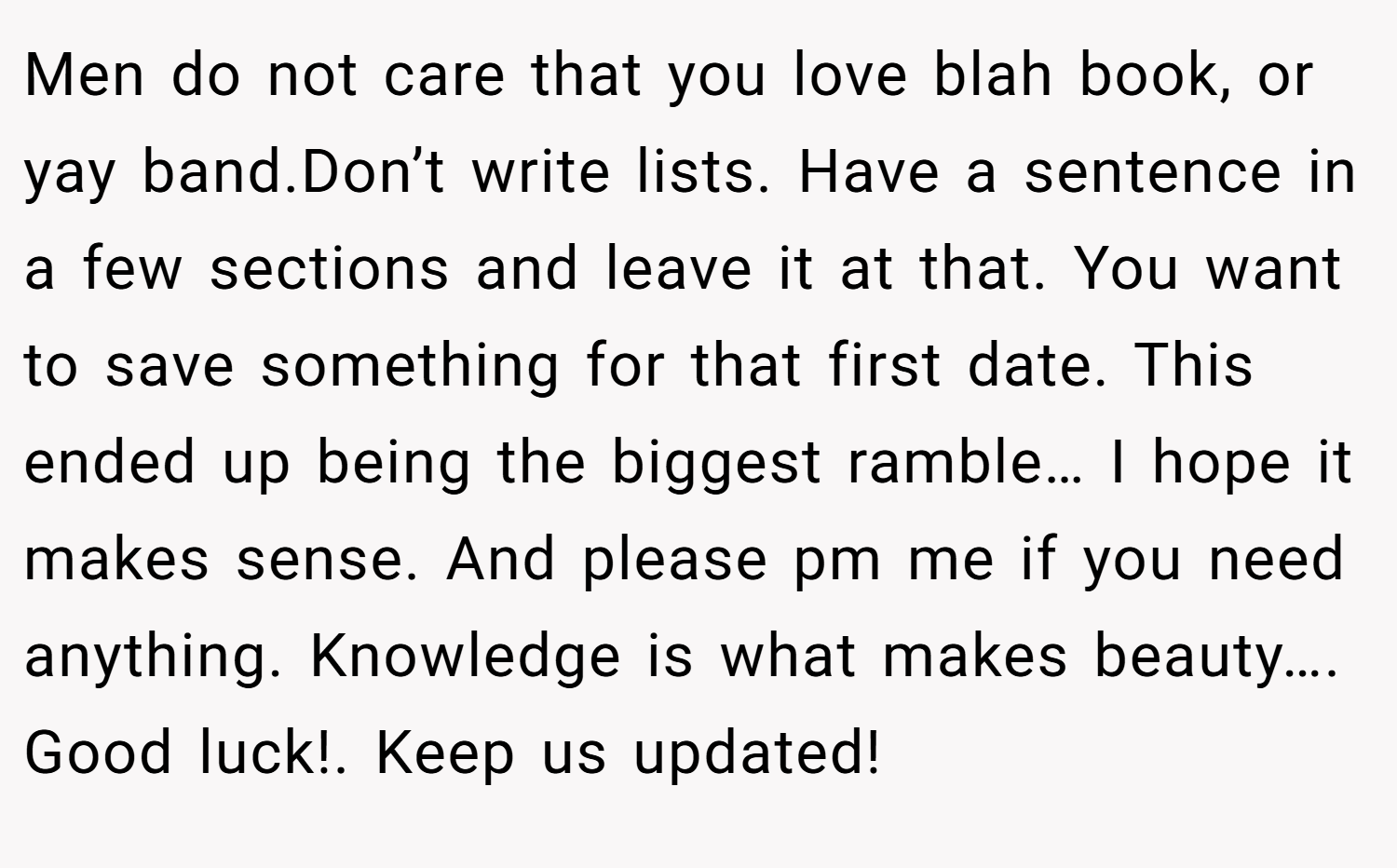 Men do not care that you love blah book, or yay band.Don’t write lists. Have a sentence in a few sections and leave it at that. You want to save something for that first date. This ended up being the biggest ramble… I hope it makes sense. And please pm me if you need anything. Knowledge is what makes beauty…. Good luck!. Keep us updated!