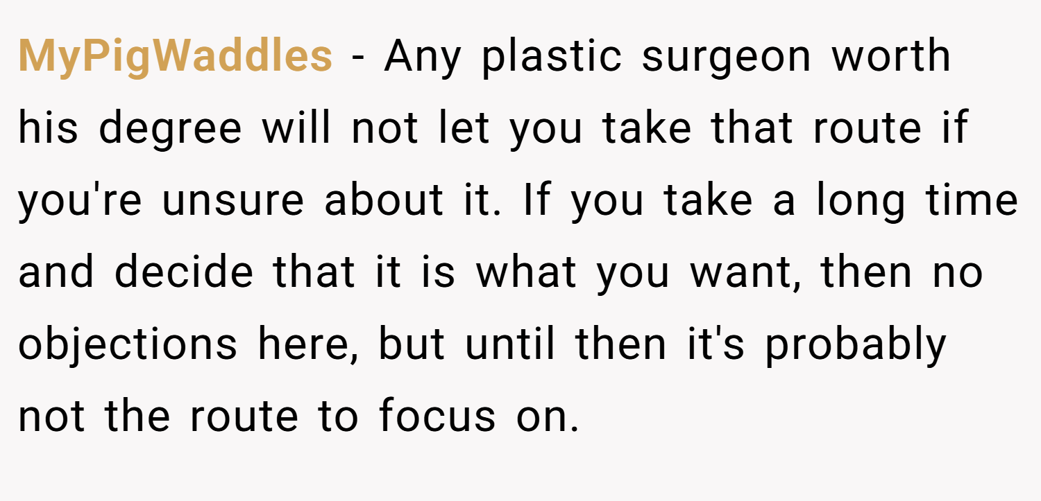 MyPigWaddles − Any plastic surgeon worth his degree will not let you take that route if you're unsure about it. If you take a long time and decide that it is what you want, then no objections here, but until then it's probably not the route to focus on.