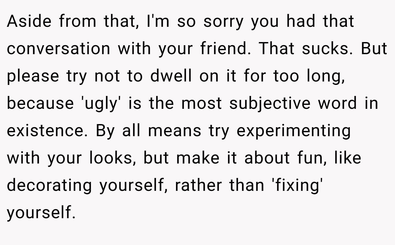 Aside from that, I'm so sorry you had that conversation with your friend. That sucks. But please try not to dwell on it for too long, because 'ugly' is the most subjective word in existence. By all means try experimenting with your looks, but make it about fun, like decorating yourself, rather than 'fixing' yourself.