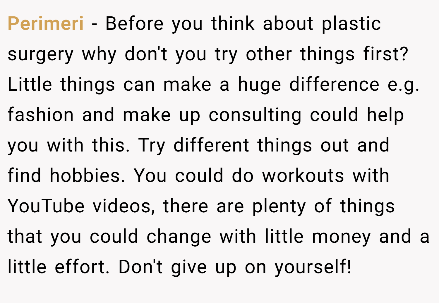 Perimeri − Before you think about plastic surgery why don't you try other things first? Little things can make a huge difference e.g. fashion and make up consulting could help you with this. Try different things out and find hobbies. You could do workouts with YouTube videos, there are plenty of things that you could change with little money and a little effort. Don't give up on yourself!