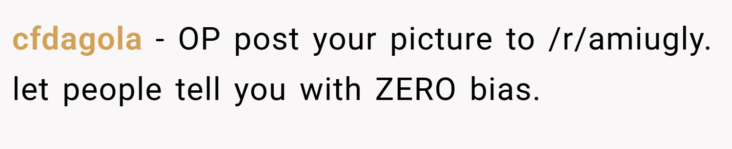 cfdagola − OP post your picture to /r/amiugly. let people tell you with ZERO bias.