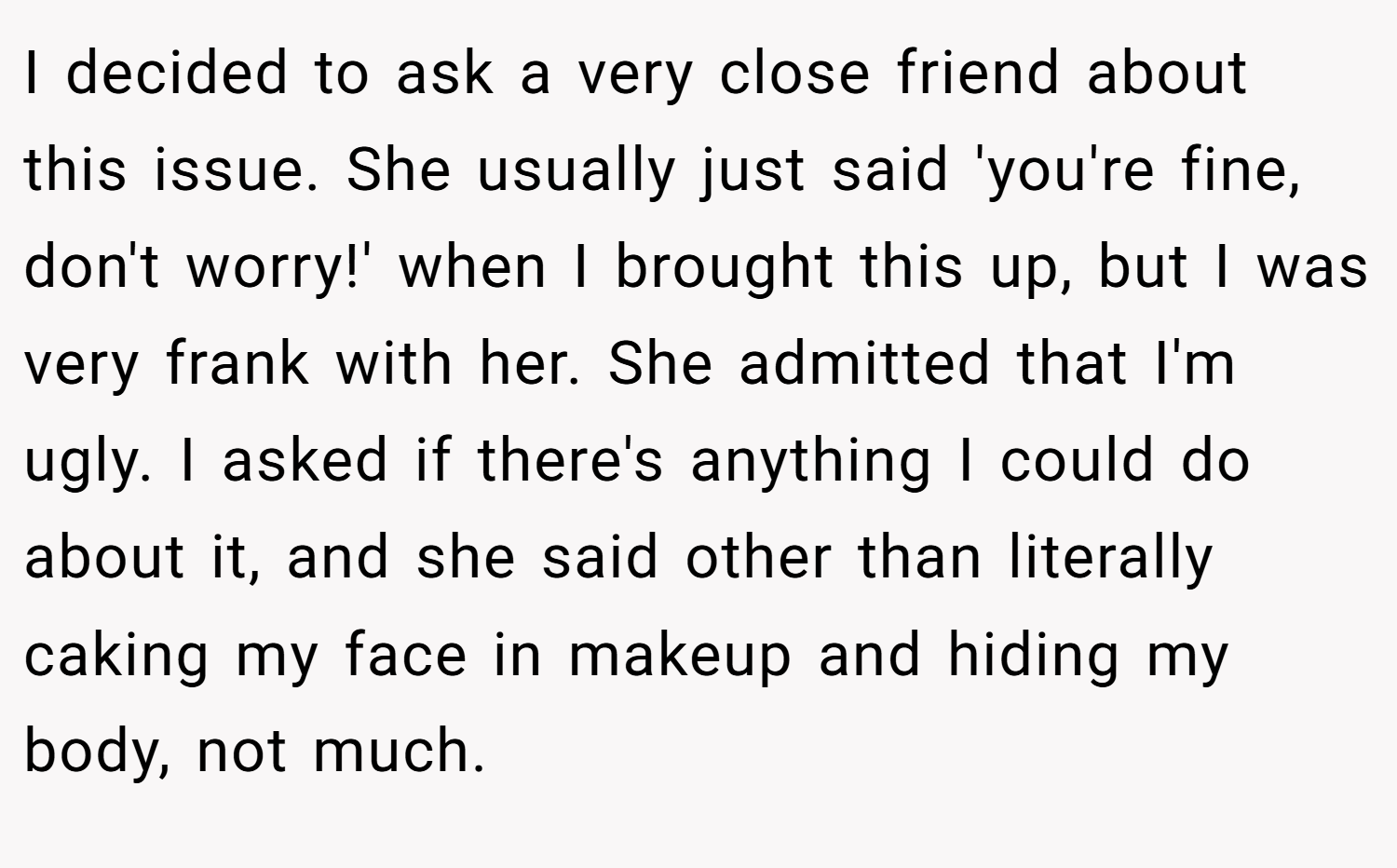 I decided to ask a very close friend about this issue. She usually just said 'you're fine, don't worry!' when I brought this up, but I was very frank with her. She admitted that I'm ugly. I asked if there's anything I could do about it, and she said other than literally caking my face in makeup and hiding my body, not much.