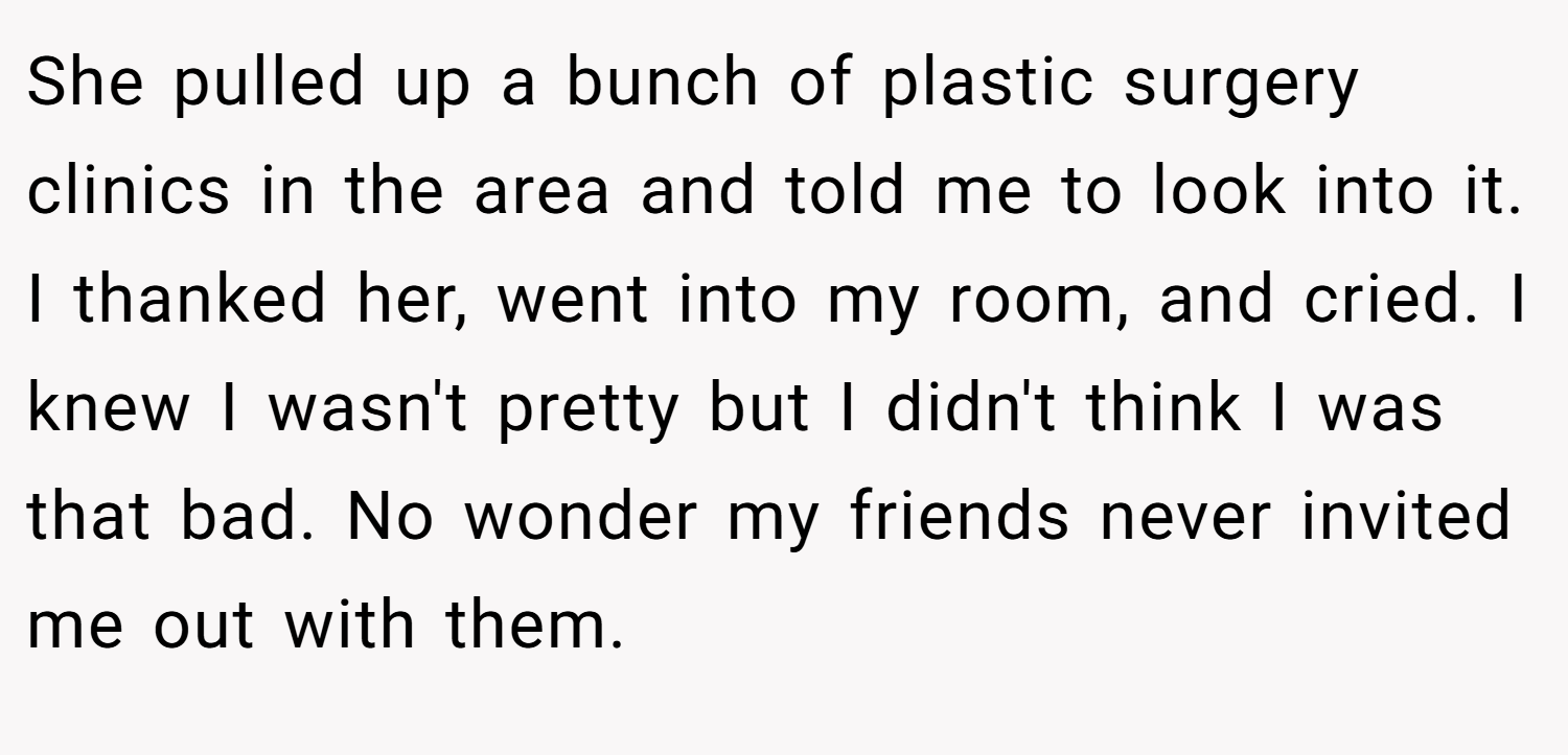 She pulled up a bunch of plastic surgery clinics in the area and told me to look into it. I thanked her, went into my room, and cried. I knew I wasn't pretty but I didn't think I was that bad. No wonder my friends never invited me out with them.