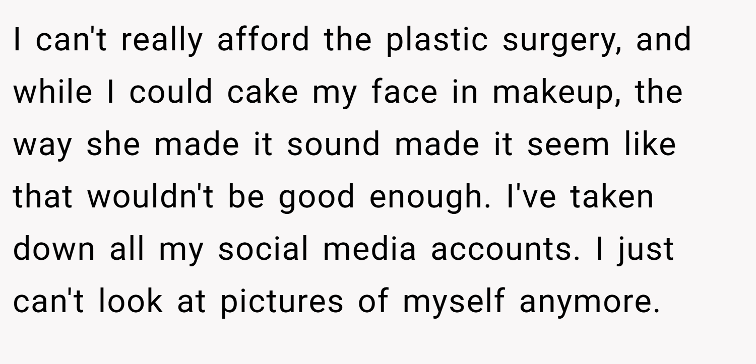 I can't really afford the plastic surgery, and while I could cake my face in makeup, the way she made it sound made it seem like that wouldn't be good enough. I've taken down all my social media accounts. I just can't look at pictures of myself anymore.