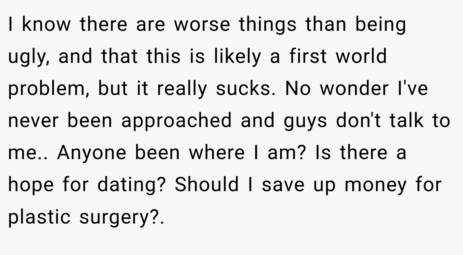 I know there are worse things than being ugly, and that this is likely a first world problem, but it really sucks. No wonder I've never been approached and guys don't talk to me.. Anyone been where I am? Is there a hope for dating? Should I save up money for plastic surgery?.