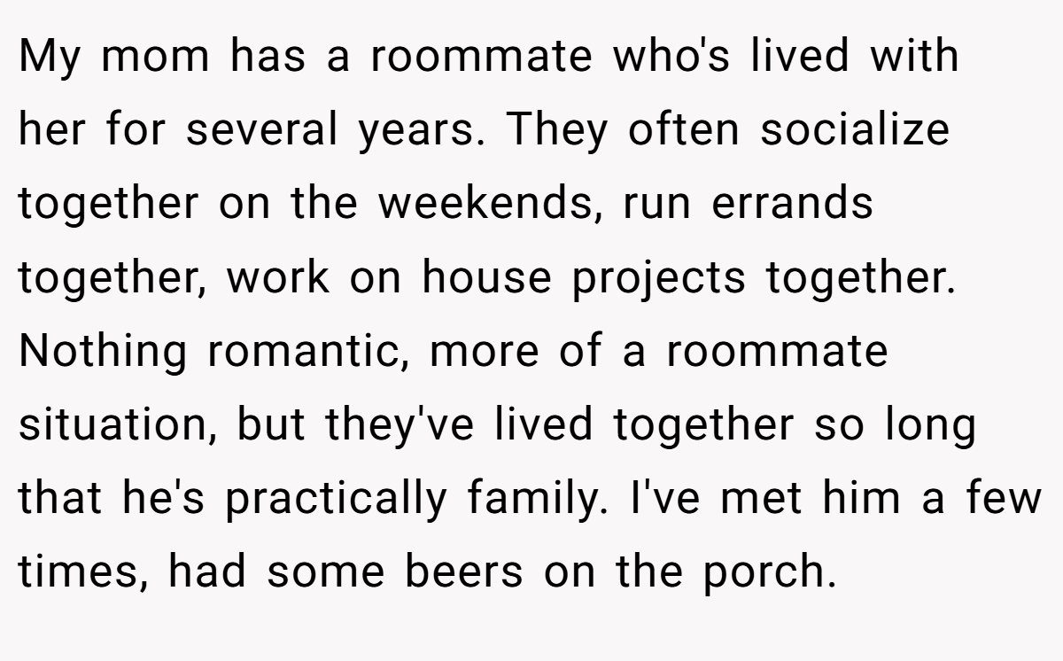 My mom has a roommate who's lived with her for several years. They often socialize together on the weekends, run errands together, work on house projects together. Nothing romantic, more of a roommate situation, but they've lived together so long that he's practically family. I've met him a few times, had some beers on the porch.