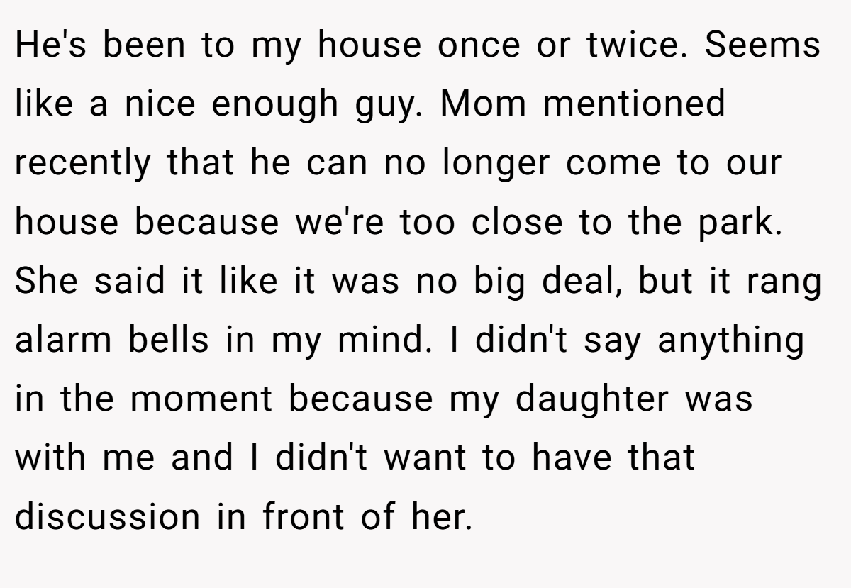 He's been to my house once or twice. Seems like a nice enough guy. Mom mentioned recently that he can no longer come to our house because we're too close to the park. She said it like it was no big deal, but it rang alarm bells in my mind. I didn't say anything in the moment because my daughter was with me and I didn't want to have that discussion in front of her.