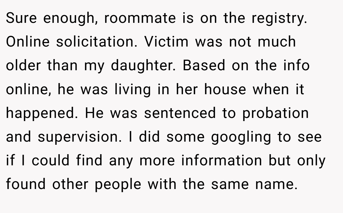Sure enough, roommate is on the registry. Online solicitation. Victim was not much older than my daughter. Based on the info online, he was living in her house when it happened. He was sentenced to probation and supervision. I did some googling to see if I could find any more information but only found other people with the same name.