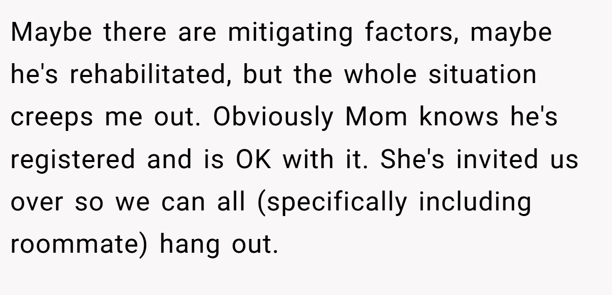 Maybe there are mitigating factors, maybe he's rehabilitated, but the whole situation creeps me out. Obviously Mom knows he's registered and is OK with it. She's invited us over so we can all (specifically including roommate) hang out.