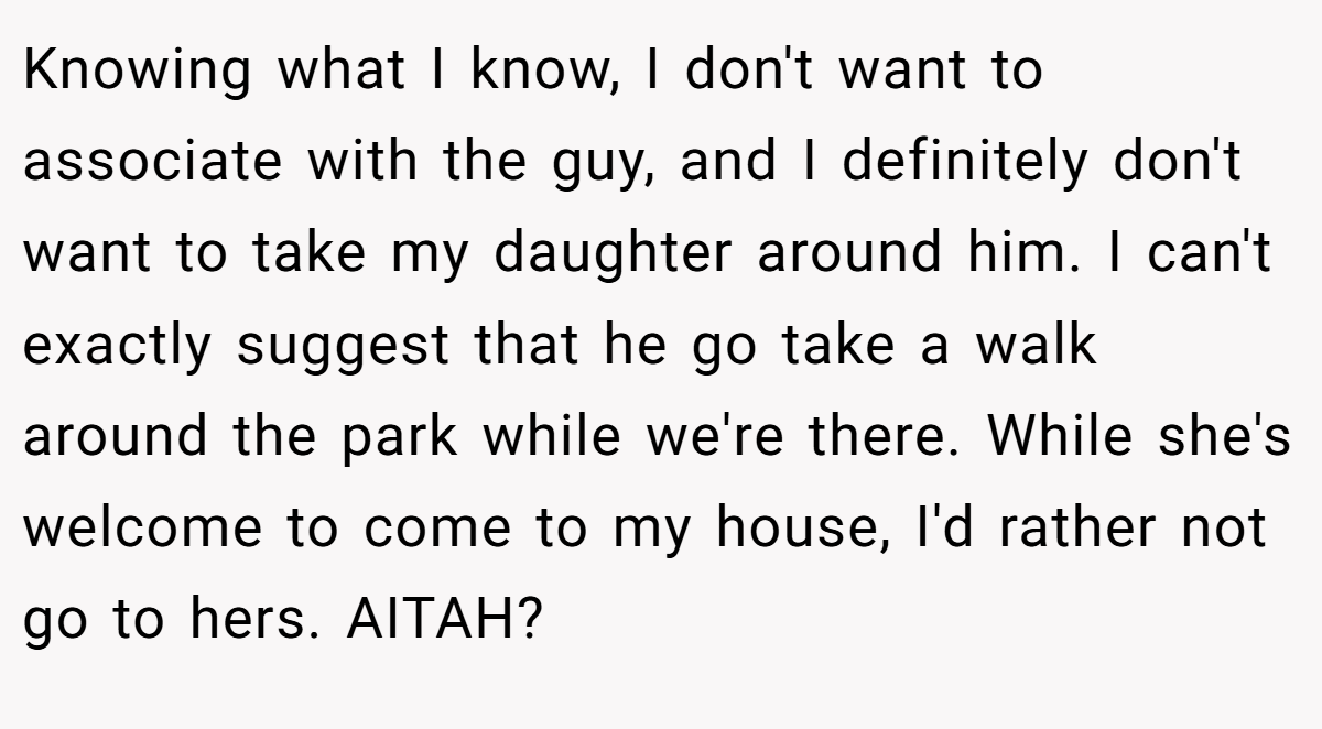 Knowing what I know, I don't want to associate with the guy, and I definitely don't want to take my daughter around him. I can't exactly suggest that he go take a walk around the park while we're there. While she's welcome to come to my house, I'd rather not go to hers. AITAH?