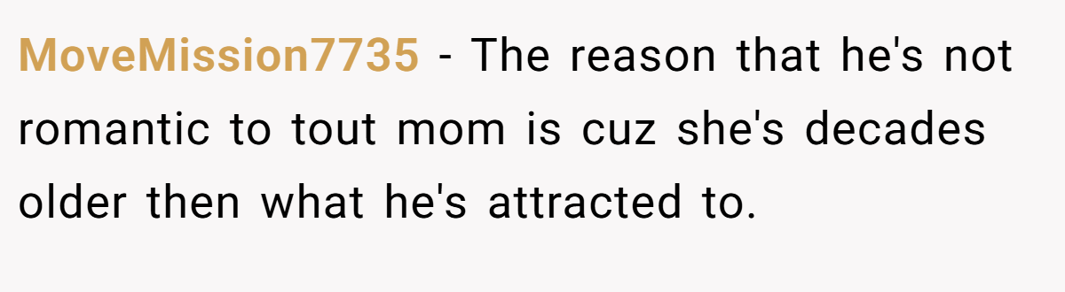 MoveMission7735 − The reason that he's not romantic to tout mom is cuz she's decades older then what he's attracted to.