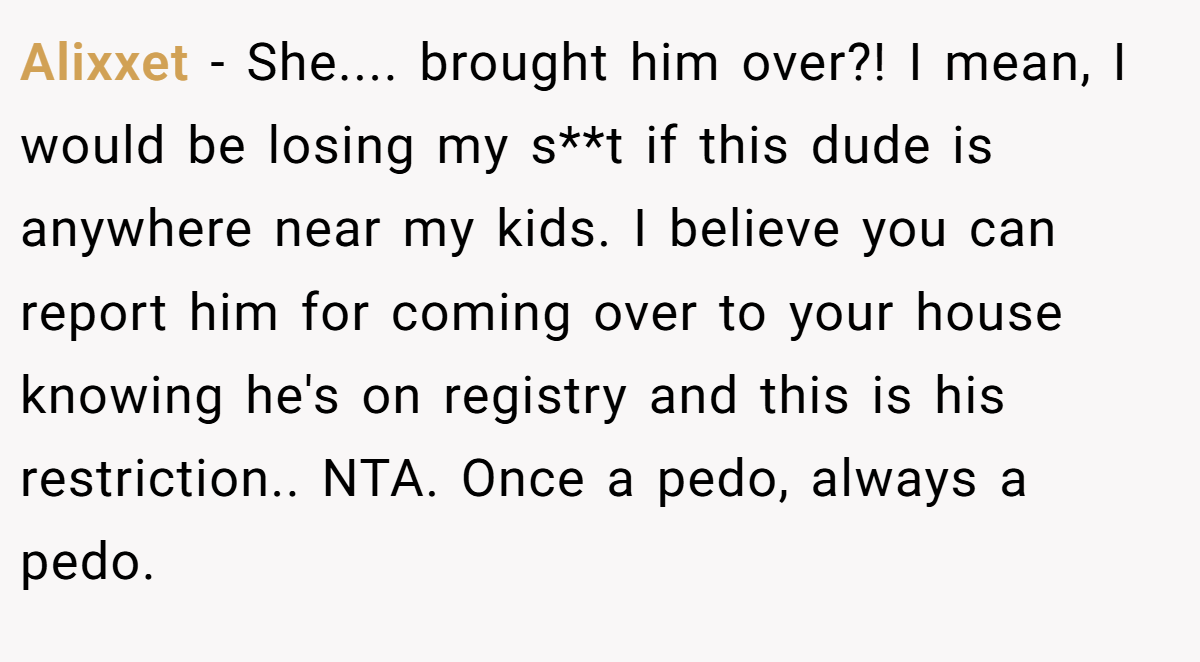 Alixxet − She.... brought him over?! I mean, I would be losing my s**t if this dude is anywhere near my kids. I believe you can report him for coming over to your house knowing he's on registry and this is his restriction.. NTA. Once a pedo, always a pedo.
