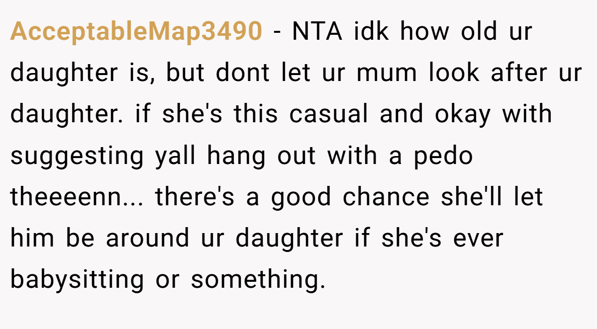 AcceptableMap3490 − NTA idk how old ur daughter is, but dont let ur mum look after ur daughter. if she's this casual and okay with suggesting yall hang out with a pedo theeeenn... there's a good chance she'll let him be around ur daughter if she's ever babysitting or something.