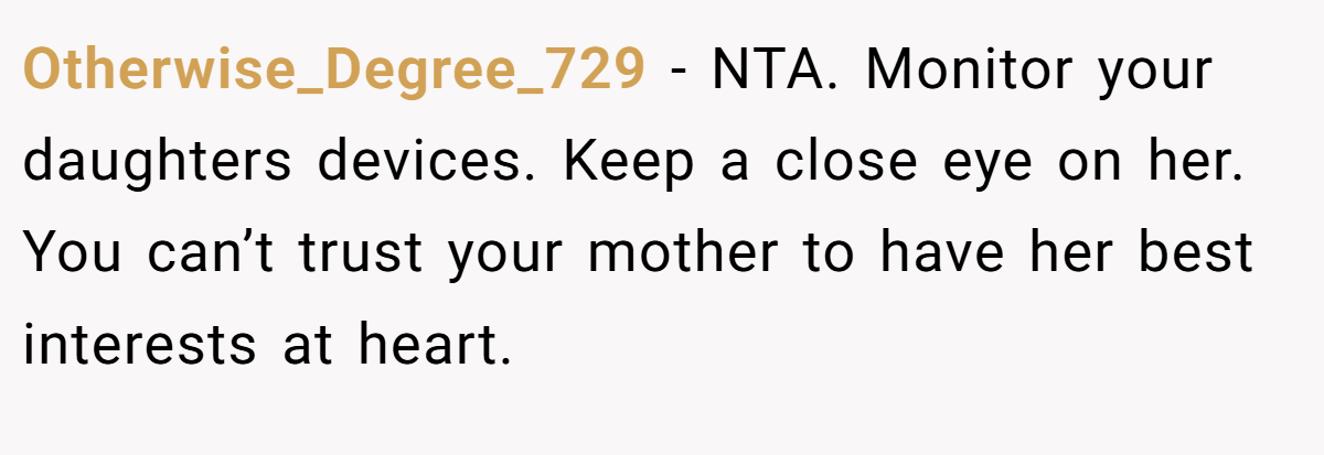 Otherwise_Degree_729 − NTA. Monitor your daughters devices. Keep a close eye on her. You can’t trust your mother to have her best interests at heart.