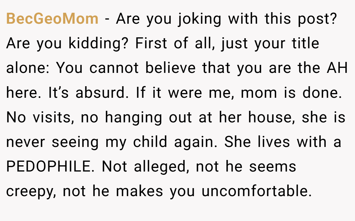 BecGeoMom − Are you joking with this post? Are you kidding? First of all, just your title alone: You cannot believe that you are the AH here. It’s absurd. If it were me, mom is done. No visits, no hanging out at her house, she is never seeing my child again. She lives with a PEDOPHILE. Not alleged, not he seems creepy, not he makes you uncomfortable.