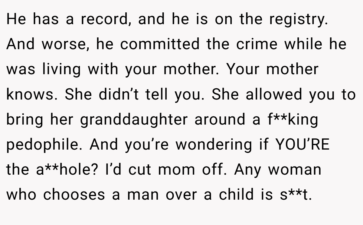 He has a record, and he is on the registry. And worse, he committed the crime while he was living with your mother. Your mother knows. She didn’t tell you. She allowed you to bring her granddaughter around a f**king pedophile. And you’re wondering if YOU’RE the a**hole? I’d cut mom off. Any woman who chooses a man over a child is s**t.