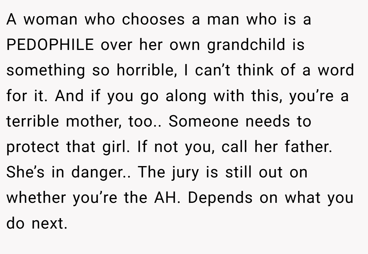 A woman who chooses a man who is a PEDOPHILE over her own grandchild is something so horrible, I can’t think of a word for it. And if you go along with this, you’re a terrible mother, too.. Someone needs to protect that girl. If not you, call her father. She’s in danger.. The jury is still out on whether you’re the AH. Depends on what you do next.