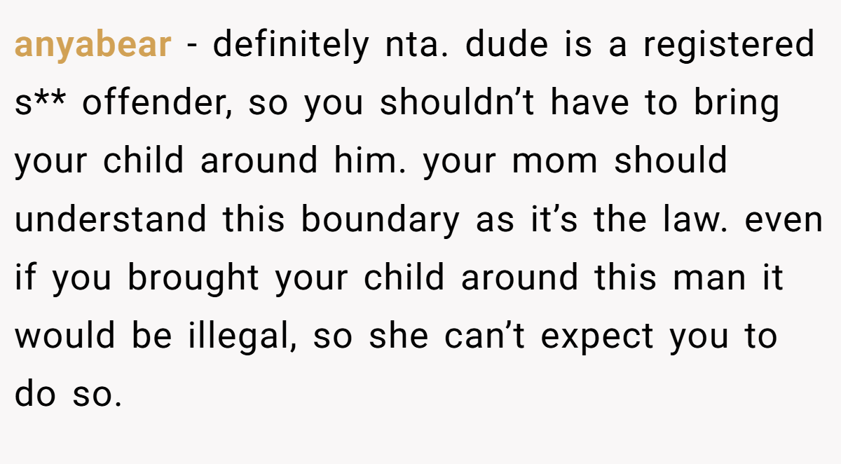 anyabear − definitely nta. dude is a registered s** offender, so you shouldn’t have to bring your child around him. your mom should understand this boundary as it’s the law. even if you brought your child around this man it would be illegal, so she can’t expect you to do so.