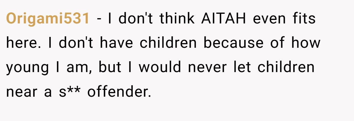 Origami531 − I don't think AITAH even fits here. I don't have children because of how young I am, but I would never let children near a s** offender.
