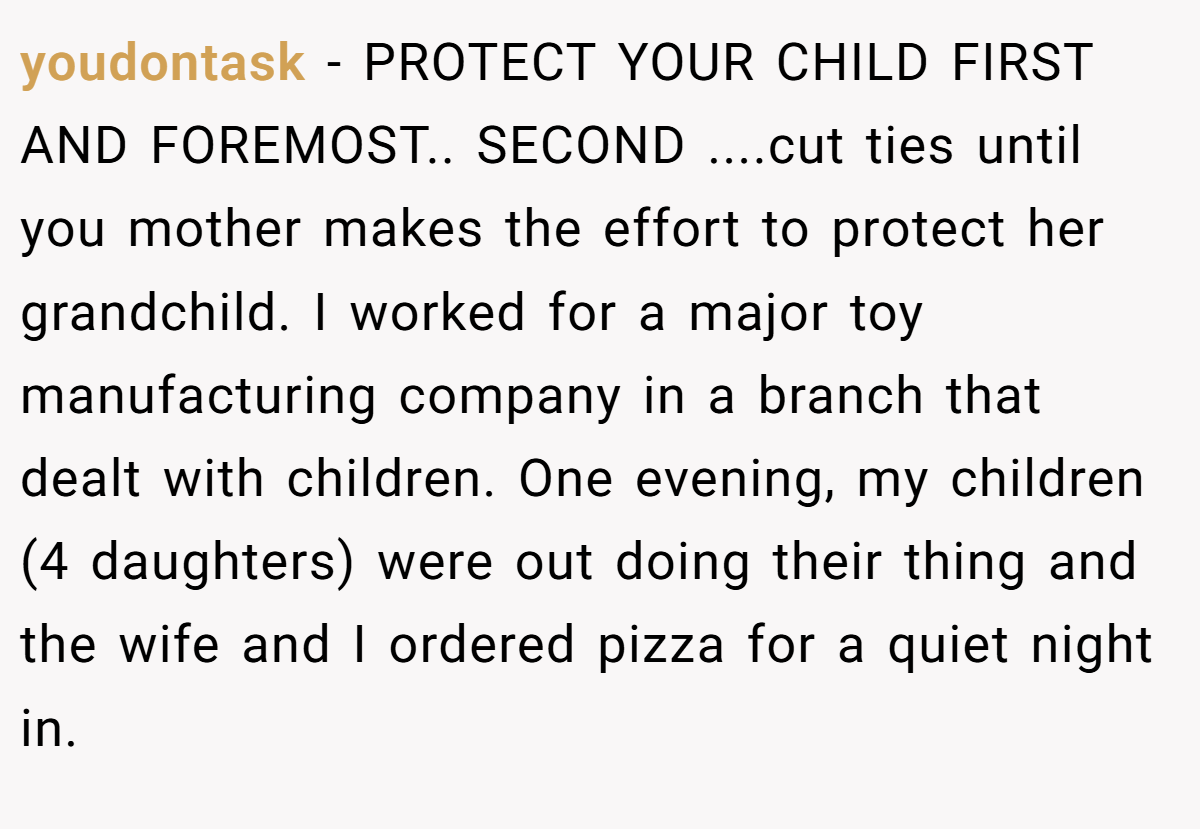 youdontask − PROTECT YOUR CHILD FIRST AND FOREMOST.. SECOND ....cut ties until you mother makes the effort to protect her grandchild. I worked for a major toy manufacturing company in a branch that dealt with children. One evening, my children (4 daughters) were out doing their thing and the wife and I ordered pizza for a quiet night in.