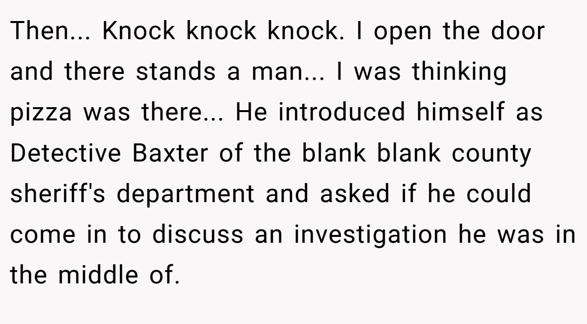 Then... Knock knock knock. I open the door and there stands a man... I was thinking pizza was there... He introduced himself as Detective Baxter of the blank blank county sheriff's department and asked if he could come in to discuss an investigation he was in the middle of.